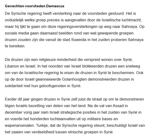 textshot:

"Gevechten voorsteden Damascus
De Syrische regering heeft versterking naar de voorsteden gestuurd. Het is onduidelijk welke groep precies is aangevallen door de Israëlische luchtmacht, maar hij lijkt te gaan om deze regeringsversterkingen op weg naar Sahnaya. Op sociale media gaan daarnaast beelden rond van wat gewapende groepen druzen zouden zijn die vanuit de stad Suweida in het zuiden proberen Sahnaya te bereiken.

De druzen zijn een religieuze minderheid die verspreid wonen over Syrië, Libanon en Israël. In het noorden van Israël blokkeerden druzen een snelweg om van de Israëlische regering te eisen de druzen in Syrië te beschermen. Ook op de door Israël geannexeerde Golanhoogten demonstreerden druzen in solidariteit met hun geloofsgenoten in Syrië.

Eerder dit jaar gingen druzen in Syrië zelf juist de straat op om te demonstreren tégen Israëls bezetting van delen van het land. Na de val van Assad in december vorig jaar nam Israël strategische posities in het zuiden van Syrië in en voerde het honderden luchtaanvallen uit op militaire bases en wapenarsenalen. Turkije, dat de Syrische regering steunt, beschuldigt Israël van het zaaien van verdeeldheid tussen etnische groepen in Syrië."