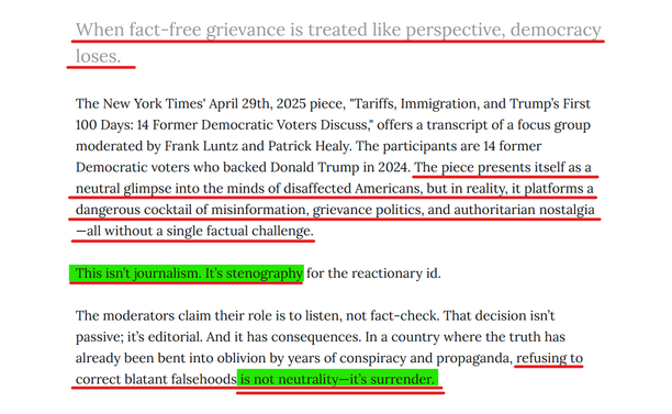 Sub-heading and text from article:
When fact-free grievance is treated like perspective, democracy loses.

The New York Times' April 29th, 2025 piece, "Tariffs, Immigration, and Trump’s First 100 Days: 14 Former Democratic Voters Discuss," offers a transcript of a focus group moderated by Frank Luntz and Patrick Healy. The participants are 14 former Democratic voters who backed Donald Trump in 2024. The piece presents itself as a neutral glimpse into the minds of disaffected Americans, but in reality, it platforms a dangerous cocktail of misinformation, grievance politics, and authoritarian nostalgia—all without a single factual challenge.

This isn’t journalism. It’s stenography for the reactionary id.

The moderators claim their role is to listen, not fact-check. That decision isn’t passive; it’s editorial. And it has consequences. In a country where the truth has already been bent into oblivion by years of conspiracy and propaganda, refusing to correct blatant falsehoods is not neutrality—it’s surrender.