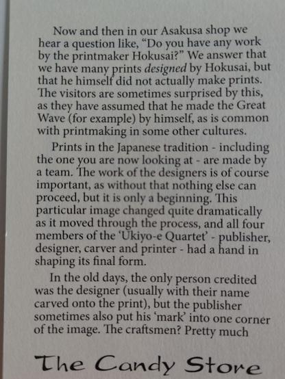 Now and then in our Asakusa shop we ' hear a question like, “Do you have any work by the printmaker Hokusai?” We answer that we have many prints designed by Hokusai, but that he himself did not actually make prints. The visitors are sometimes surprised by this, as they have assumed that he made the Great Wave (for example) by himself, as is common , with printmaking in some other cultures. Prints in the Japanese tradition - including the one you are now looking at - are made by a team. The work of the designers is of course important, as without that nothing else can proceed, but it is only a beginning. This particular image changed quite dramatically as it moved through the process, and all four members of the ‘Ukiyo-e Quartet’ - publisher, designer, carver and printer - had a Eand in shaping its final form.

In the old days, the only person credited was the designer (usually with their name carved onto the print), but the publisher sometimes also put his ‘mark’ into one corner of the image. The craftsmen? Pretty much...