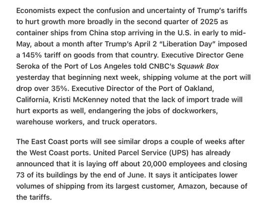 Heather Cox Richardson 4/30/25 Port Volume Down 35%

Economists expect the confusion and uncertainty of Trump’s tariffs to hurt growth more broadly in the second quarter of 2025 as container ships from China stop arriving in the U.S. in early to mid- May, about a month after Trump's April 2 “Liberation Day” imposed a 145% tariff on goods from that country. Executive Director Gene Seroka of the Port of Los Angeles told CNBC's Squawk Box yesterday that beginning next week, shipping volume at the port will drop over 35%. Executive Director of the Port of Oakland, California, Kristi McKenney noted that the lack of import trade will hurt exports as well, endangering the jobs of dockworkers, warehouse workers, and truck operators.

The East Coast ports will see similar drops a couple of weeks after the West Coast ports. United Parcel Service (UPS) has already announced that it is laying off about 20,000 employees and closing 73 of its buildings by the end of June. It says it anticipates lower volumes of shipping from its largest customer, Amazon, because of the tariffs.