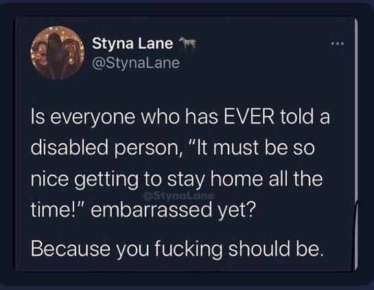 Tweet from @StynaLane

“Is everyone who has EVER told a disabled person, ‘It must be so nice getting to stay home all the time!’ embarrassed yet?
Because you fucking should be.”