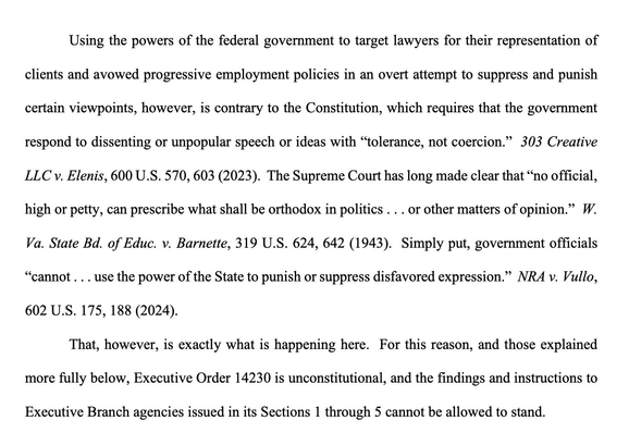 Using the powers of the federal government to target lawyers for their representation of clients & avowed progressive employment policies in an overt attempt to suppress & punish certain viewpoints, however, is contrary to the Constitution, which requires that the government respond to dissenting or unpopular speech or ideas with “tolerance, not coercion.”… The Supreme Court has long made clear that “no official, high or petty, can prescribe what shall be orthodox in politics . . . or other matters of opinion.”… Simply put, government officials “cannot . . . use the power of the State to punish or suppress disfavored expression.”… That, however, is exactly what is happening here. For this reason, & those explained more fully below, Executive Order 14230 is unconstitutional, & the findings & instructions to Executive Branch agencies issued in its Sections 1 through 5 cannot be allowed to stand.