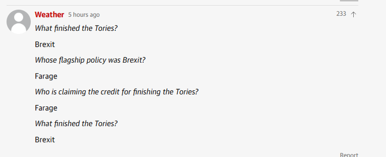Weather 5 hours ago mq
What finished the Tories?
Brexit
Whose flagship policy was Brexit?
Farage
Who is claiming the credit for finishing the Tories?
Farage
What finished the Tories?
Brexit
——