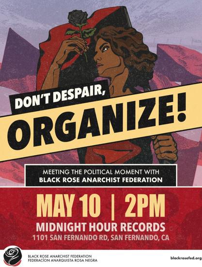 flyer: DON'T DESPAIR, ORGANIZE!
MEETING THE POLITICAL MOMENT WITH BLACK ROSE ANARCHIST FEDERATION
MAY 10 | 2PM
MIDNIGHT HOUR RECORDS 
1101 SAN FERNANDO RD, SAN FERNANDO, CA
BLACK ROSE ANARCHIST FEDERATION
FEDERACÍON ANARQUISTA ROSA NEGRA
blackrosefed.org
