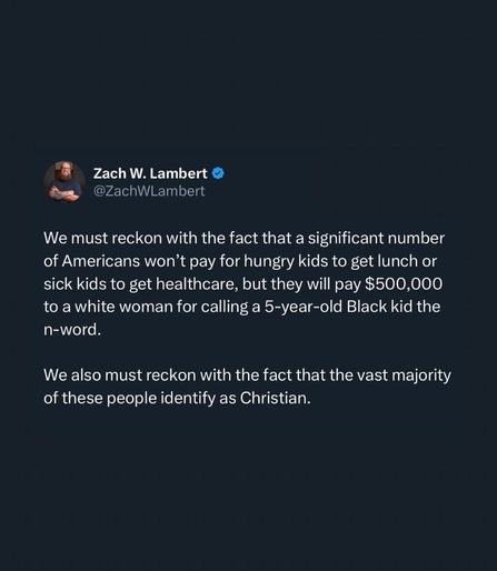 Zach Lambert says we must reckon with the fact that a significant number of Americans won't pray for hungry kids to get lunch or sick kids to get healthcare, but they will pay $500K to a white woman for calling a 5 year old Black kid the n-word. We also much reckon with the fact that the vast majority of these people identify as Christian.