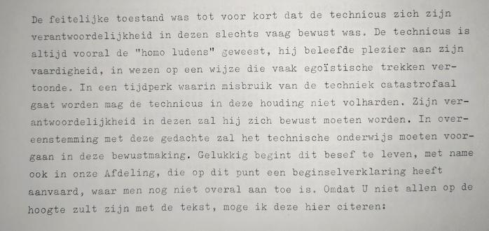 Fragment 1: De feitelijke toestand was tot voor kort dat de technicus zich zijn verantwoordelijkheid in dezen slechts vaag bewust was. De technicus is altijd vooral de "homo ludens" geweest, hij beleefde plezier aan zijn vaardigheid, in wezen op een wijze die vaak egoïstische trekken vertoonde. In een tijdperk waarin misbruik van de techniek catastrofaal gaat worden mag de technicus in deze houding niet volharden. Zijn verantwoordelijkheid in dezen zal hij zich bewust moeten worden. In overeenstemming met deze gedachte zal het technische onderwijs moeten voorgaan in deze bewustmaking. Gelukkig begint dit besef te leven,  met name ook in onze Afdeling, die op dit punt een beginselverklaring heeft aanvaard, waar men nog niet overal aan toe is. Omdat u niet allen op de hoogte zult zijn met de tekst, moge ik deze hier citeren: