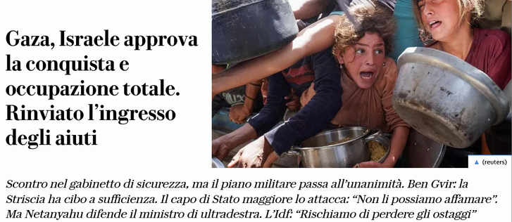 Gaza, Israele approva la conquista e occupazione totale. Rinviato l’ingresso degli aiuti

Scontro nel gabinetto di sicurezza, ma il piano militare passa all’'unanimita. Ben Gvir: la Striscia ha cibo a sufficienza. Il capo di Stato maggiore lo attacca: “Non li possiamo affamare”. Ma Netanyahu difende il ministro di ultradestra. L’Idf: “Rischiamo di perdere gli ostaggi”