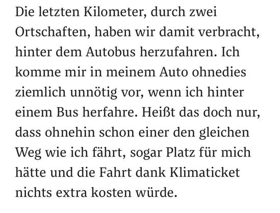 Die letzten Kilometer, durch zwei Ortschaften, haben wir damit verbracht, hinter dem Autobus herzufahren. Ich komme mir in meinem Auto ohnedies ziemlich unnötig vor, wenn ich hinter einem Bus herfahre. Heißt das doch nur, dass ohnehin schon einer den gleichen Weg wie ich fährt, sogar Platz für mich hätte und die Fahrt dank Klimaticket nichts extra kosten würde.