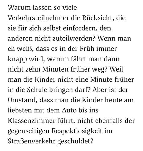 Warum lassen so viele
Verkehrsteilnehmer die Rücksicht, die sie für sich selbst einfordern, den anderen nicht zuteilwerden? Wenn man eh weiß, dass es in der Früh immer knapp wird, warum fährt man dann nicht zehn Minuten früher weg? Weil man die Kinder nicht eine Minute früher in die Schule bringen darf? Aber ist der Umstand, dass man die Kinder heute am liebsten mit dem Auto bis ins Klassenzimmer führt, nicht ebenfalls der gegenseitigen Respektlosigkeit im Straßenverkehr geschuldet?
