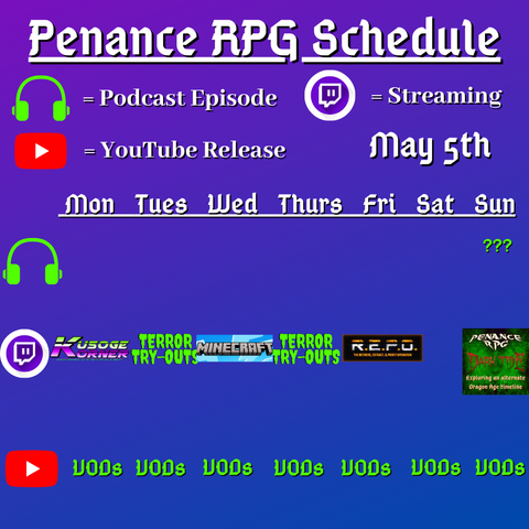 Purple and blue background with white and green text reading "Penance RPG Schedule May fifth"
Green headphones on row 1 are marked as a new podcast episode, a twitch logo as streaming on row 2 and a YouTube logo as YouTube release on row 3.

The lower half has a table with the days Monday to Sunday, with row one being podcast episode, two being twitch and row three being youtube. Underneath are logos for each game. 

Monday - Kusoge Korner and VODs
Tuesday - Terror try outs and VODs
Wednesday - Minecraft VODs
Thursday - Terror try outs, and VODs
Friday - R.E.P.O. and VODs
Saturday - VODs
Sunday - a podcast episode, Dark Tide and VODs