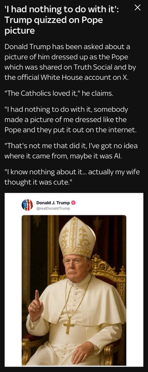 The infamous photo with Trump as pope, accompanied by the following text: “'I had nothing to do with it': Trump quizzed on Pope picture Donald Trump has been asked about a picture of him dressed up as the Pope which was shared on Truth Social and by the official White House account on X. "The Catholics loved it," he claims. "I had nothing to do with it, somebody made a picture of me dressed like the Pope and they put it out on the internet. "That's not me that did it, l've got no idea where it came from, maybe it was Al. "I know nothing about it... actually my wife thought it was cute."