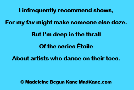 I infrequently recommend shows,
For my fav might make someone else doze.
But I’m deep in the thrall
Of the series Étoile
About artists who dance on their toes.

© Madeleine Begun Kane MadKane.com