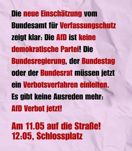Sharepic:

Die neue Einschätzung vom Bundesamt für Verfassungschutz zeigt klar: Die AfD ist keine demokratische Partei! Die Bundesregierung, der Bundestag oder der Bundesrat müssen jetzt ein Verbotsverfahren einleiten.

Es gibt keine Ausreden mehr: AfD Verbot jetzt!

Am 11.05 auf die Straße! 12:05, Schlossplatz