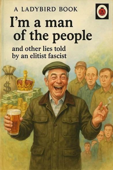A Ladybird Book

I'm a man of the people

and other lies told by an elitist fascist

Image in the style if Ladybird cover of a laughing man in Barbour jacket and flat cap holding a beer glass in one hand and a cigarette in the other. To the right various figures with disconsolate faces look on and to the left are piled bundles of cash in notes and coin with something resembling the Imperial State Crown resting on top