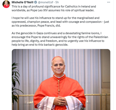 tweet by Michelle O'Neill, First Minister of Northern Ireland, Vice President of Sinn Féin and MLA for Mid Ulster

"This is a day of profound significance for Catholics in Ireland and worldwide, as Pope Leo XIV assumes his role of spiritual leader. 

"I hope he will use his influence to stand up for the marginalised and oppressed, champion peace, and lead with courage and compassion - just as his predecessor, Pope Francis, did.

"As the genocide in Gaza continues and a devastating famine looms, I encourage the Pope to stand unwaveringly for the rights of the Palestinian people to life, dignity, and freedom, and to urgently use his influence to help bring an end to this barbaric genocide."