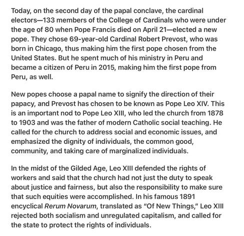 Heather Cox Richardson 5/9/25
JD Vance vs Pope Francis

Today, on the second day of the papal conclave, the cardinal electors—133 members of the College of Cardinals who were under the age of 80 when Pope Francis died on April 21—elected a new pope. They chose 69-year-old Cardinal Robert Prevost, who was born in Chicago, thus making him the first pope chosen from the United States. But he spent much of his ministry in Peru and became a citizen of Peru in 2015, making him the first pope from Peru, as well.

New popes choose a papal name to signify the direction of their papacy, and Prevost has chosen to be known as Pope Leo XIV. This is an important nod to Pope Leo XIlI, who led the church from 1878 to 1903 and was the father of modern Catholic social teaching. He called for the church to address social and economic issues, and emphasized the dignity of individuals, the common good, community, and taking care of marginalized individuals.

In the midst of the Gilded Age, Leo XlIl defended the rights of workers and said that the church had not just the duty to speak about justice and fairness, but also the responsibility to make sure that such equities were accomplished. In his famous 1891 encyclical Rerum Novarum, translated as “Of New Things,” Leo XlI| rejected both socialism and unregulated capitalism, and called for the state to protect the rights of individuals.