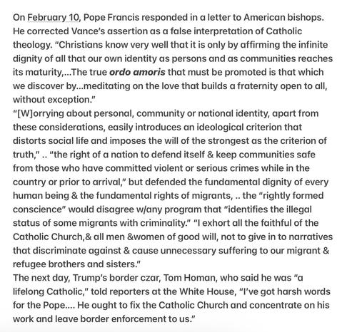 Heather Cox Richardson 5/8/25
Pope Francis Responds to JD Vance
My edits 

On 2/10, Pope Francis responded in a letter to American bishops. He corrected Vance's assertion as a false interpretation of Catholic theology. “Christians know very well that it is only by affirming the infinite dignity of all that our own identity as persons and as communities reaches its maturity,...

“"[W]orrying about personal, community or national identity, apart from these considerations, easily introduces an ideological criterion that distorts social life and imposes the will of the strongest as the criterion of truth,” .. “the right of a nation to defend itself & keep communities safe from those who have committed violent or serious crimes while in the country or prior to arrival,” but defended the fundamental dignity of every human being & the fundamental rights of migrants, .. the “rightly formed conscience” would disagree wjany program that “identifies the illegal status of some migrants with criminality.” “I exhort all the faithful of the Catholic Church,& all men &women of good will, not to give in to narratives that discriminate against & cause unnecessary suffering to our migrant & refugee brothers and sisters.”

The next day, Trump's border czar, Tom Homan, who said he was “a lifelong Catholic,” told reporters at the White House, “I've got harsh words for the Pope.... He ought to fix the Catholic Church and concentrate on his work and leave border enforcement to us.”
