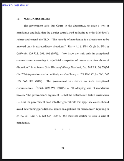 The government asks this Court, in the alternative, to issue a writ of mandamus and hold that the district court lacked authority to order Mahdawi's release and extend the TRO. "The remedy of mandamus is a drastic one, to be invoked only in extraordinary situations." Kerr o. U. S. Dist. Ct. for N. Dist. of California, 426 U.S. 394, 402 (1976). "We issue the writ only in exceptional circumstances amounting to a judicial usurpation of power or a clear abuse of discretion." In re Roman Cath. Diocese of Albany, New York, Inc., 745 F.3d 30, 35 (2d Cir. 2014) (quotation marks omitted); see also Cheney v. U.S. Dist. Ct. for D.C., 542 U.S. 367, 380 (2004). The government has shown no such exceptional circumstances. Öztürk, 2025 WL 1318154, at *14 (denying writ of mandamus because "the government's argument... that the district court lacked jurisdiction ... runs the government head into the 'general rule that appellate courts should avoid determining jurisdictional issues on a petition for mandamus'" (quoting In re lvy, 901 F.2d 7, 10 (2d Cir. 1990))). We therefore decline to issue a writ of mandamus.