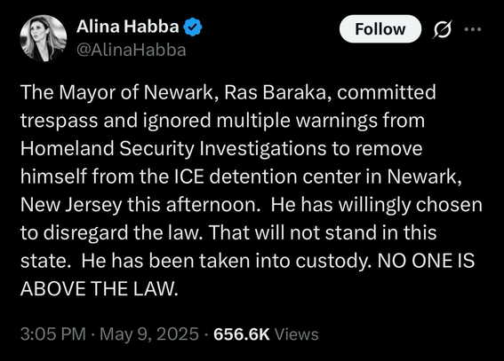 Alina Habba post: The Mayor of Newark, Ras Baraka, committed trespass and ignored multiple warnings from Homeland Security Investigations to remove himself from the ICE detention center in Newark, New Jersey this afternoon. He has willingly chosen to disregard the law. That will not stand in this state. He has been taken into custody. NO ONE IS ABOVE THE LAW.