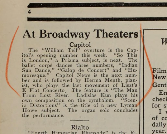 a blurb in an old newspaper: 
"At  Broadway  Theaters 

Capitol 

The  "William  Tell"  overture  is  the  Cap- 
itol's opening  number  this  week.  "So  This 
is  London,"  a  Prizma  subject,  is  next.  The 
ballet  corps  dances  three  numbers,  "Indian 
Sun  Dance,"  "Galop  de  Concert"  and  "Hu- 
moresque."  Capitol  News  is  the  next  num- 
ber and  is  followed  by  Herma  Menth,  pian- 
ist, who  plays  the  last  movement  of  Liszt's 
E  Flat  Concerto.  The  feature  is  "The  Man 
From  Lost  River.  Ladislas  Kun  plays  his 
own  composition  on  the  cymbalom.  "Scen- 
ic Distortions"  is  the  title  of  a  new  Lyman 
Howe  subject.  The  organ  solo  concludes 
the    performance."
