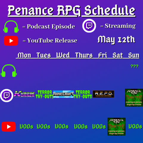 Purple and blue background with white and green text reading "Penance RPG Schedule May twelvfth"
Green headphones on row 1 are marked as a new podcast episode, a twitch logo as streaming on row 2 and a YouTube logo as YouTube release on row 3.

The lower half has a table with the days Monday to Sunday, with row one being podcast episode, two being twitch and row three being youtube. Underneath are logos for each game. 

Monday - Kusoge Korner and VODs
Tuesday - Terror try outs and VODs
Wednesday - Minecraft VODs
Thursday - Terror try outs, and VODs
Friday - R.E.P.O. and VODs
Saturday - Dark Tide VOD
Sunday - a podcast episode, Dark Tide and VODs