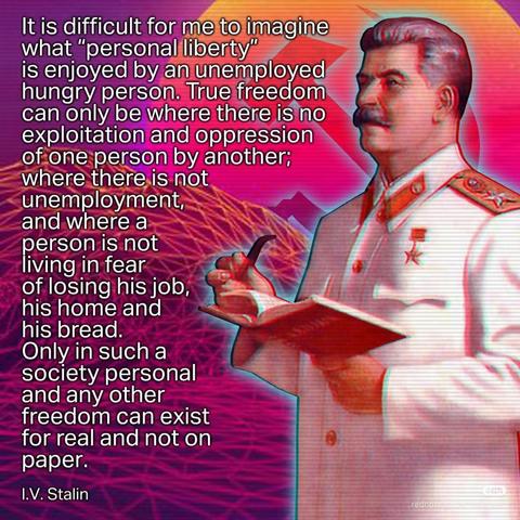 It is difficult for me to imagine what "personal liberty" is enjoyed by an unemployed hungry person. True freedom can only be where there is no exploitation and oppression of one person by another; where there is not unemployment, and where a person is not living in fear of losing his job, his home and his bread.

Only in such a society personal and any other freedom can exist for real and not on paper.

I.V. Stalin