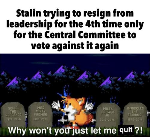 Stalin trying to resign from leadership for the 4th time only for the Central Committee to vote against it again

Tombs Stones: SONIC THE HEDGEHOG 1976-2056; MRS MISTY PROWER 1985-2065; MILES PROWER JR 2015-2076; KNUCKLES THE ECHIDNA 1975-2044

Tails: "Why won't you just let me quit ?!"