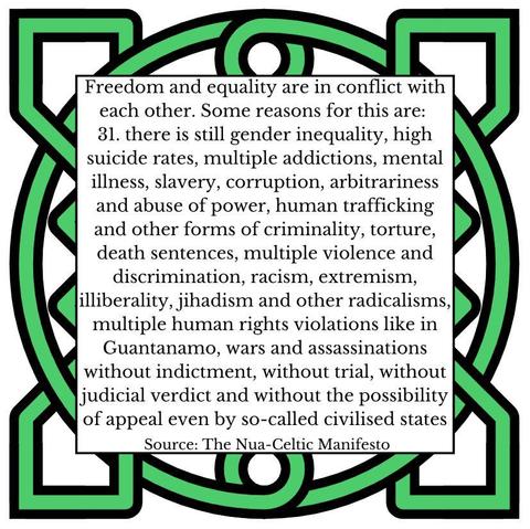 Freedom and equality are in conflict with each other. Some reasons for this are:
31.	there is still gender inequality, high suicide rates, multiple addictions, mental illness, slavery, corruption, arbitrariness and abuse of power, human trafficking and other forms of criminality, torture, death sentences, multiple violence and discrimination, racism, extremism, illiberality, jihadism and other radicalisms, multiple human rights violations like in Guantanamo, wars and assassinations without indictment, without trial, without judicial verdict and without the possibility of appeal even by so-called civilised states
Source: The Nua-Celtic Manifesto