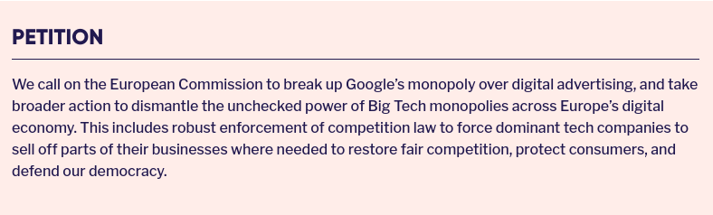 Petition

We call on the European Commission to break up Google’s monopoly over digital advertising, and take broader action to dismantle the unchecked power of Big Tech monopolies across Europe’s digital economy. This includes robust enforcement of competition law to force dominant tech companies to sell off parts of their businesses where needed to restore fair competition, protect consumers, and defend our democracy.