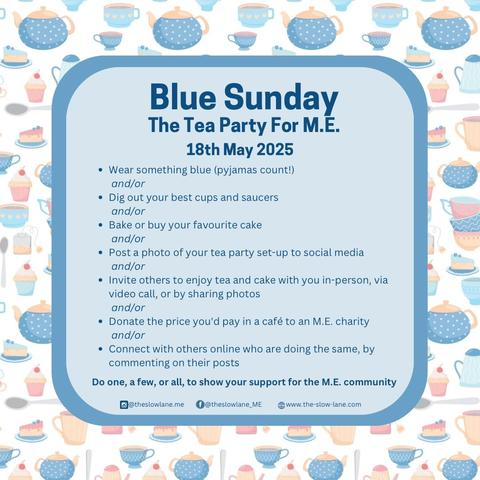 Blue Sunday, The Tea Party for M.E.
18th May 2025

- Wear something blue (pyjamas count!)
and/or

- Dig out your best cups and saucers
and/or

- Bake or buy your favorite cake
and/or 

- Post a photo of your tea party set-up to social media
and/or

- Invite others to enjoy tea and cake with you in person, via video call, or by sharing photos
and/or

- Donate the price you'd pay in a cafe to an M.E. charity
and/or

- Connect with others online who are doing the same by commenting on their posts.

Do one, a few, or all, to show your support for the M.E. community.