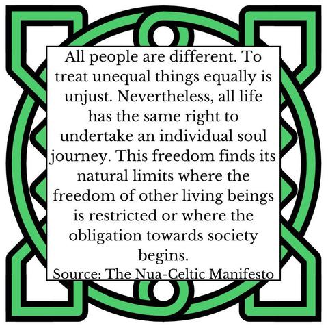 All people are different. To treat unequal things equally is unjust. Nevertheless, all life has the same right to undertake an individual soul journey. This freedom finds its natural limits where the freedom of other living beings is restricted or where the obligation towards society begins. 
Source: The Nua-Celtic Manifesto