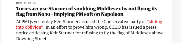 now 15.49 BST

Tories accuse Starmer of snubbing Middlesex by not flying its
flag from No 10 - implying PM soft on Napoleon

At PMQs yesterday Keir Starmer accused the Conservative party of “sliding
into oblivion”. In an effort to prove him wrong, CCHQ has issued a press
notice criticising Keir Starmer for refusing to fly the flag of Middlesex above
Downing Street.