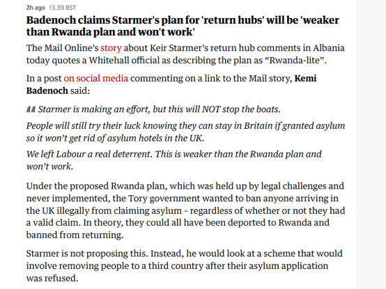 2hago 1339857

Badenoch claims Starmer's plan for 'return hubs’ will be 'weaker
than Rwanda plan and won't work’

The Mail Online’s story about Keir Starmer’s return hub comments in Albania
today quotes a Whitehall official as describing the plan as “Rwanda-lite”.

In a post on social media commenting on a link to the Mail story, Kemi
Badenoch said:

44 Starmer is making an effort, but this will NOT stop the boats.

People will still try their luck knowing they can stay in Britain if granted asylum
so it won’t get rid of asylum hotels in the UK.

We left Labour a real deterrent. This is weaker than the Rwanda plan and
won’t work.

Under the proposed Rwanda plan, which was held up by legal challenges and
never implemented, the Tory government wanted to ban anyone arriving in
the UK illegally from claiming asylum - regardless of whether or not they had
avalid claim. In theory, they could all have been deported to Rwanda and
banned from returning.

Starmer is not proposing this. Instead, he would look at a scheme that would
involve removing people to a third country after their asylum application
was refused.