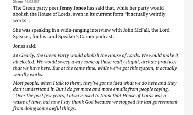 2hago 14.08 BST
The Green party peer Jenny Jones has said that, while her party would
abolish the House of Lords, even in its current form “it actually weirdly
works”.
She was speaking in a wide-ranging interview with John McFall, the Lord
Speaker, for his Lord Speaker's Corner podcast.
Jones said:
44 Clearly, the Green Party would abolish the House of Lords. We would make it
all elected. We would sweep away some of these really stupid, archaic practices
that we have here. But at the same time, while we've got this system, it actually
weirdly works.
Most people, when I talk to them, they’ve got no idea what we do here and they
don’t understand it. But I do get more and more emails from people saying,
“Over the past few years, I always used to think that House of Lords was a
waste of time, but now I say thank God because we stopped the last government
from doing some awful things.
