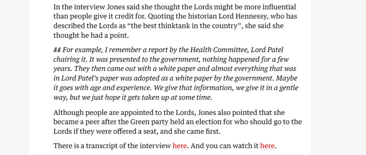 In the interview Jones said she thought the Lords might be more influential
than people give it credit for. Quoting the historian Lord Hennessy, who has
described the Lords as “the best thinktank in the country”, she said she
thought he had a point.

44 For example, I remember a report by the Health Committee, Lord Patel
chairing it. It was presented to the government, nothing happened for a few
years. They then came out with a white paper and almost everything that was
in Lord Patel’s paper was adopted as a white paper by the government. Maybe
it goes with age and experience. We give that information, we give it in a gentle
way, but we just hope it gets taken up at some time.

Although people are appointed to the Lords, Jones also pointed that she
became a peer after the Green party held an election for who should go to the
Lords if they were offered a seat, and she came first.

There is a transcript of the interview here. And you can watch it here.