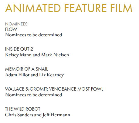 Shot from Oscars.com. Saying
Animated Feature Film

Flow
Nominees to be determined
Inside Out 2
Kelsey Mann and Mark Nielsen
Memoir of a Snail
Adam Elliot and Liz Kearney
Wallace & Gromit: Vengeance Most Fowl
Nominees to be determined
The Wild Robot
Chris Sanders and Jeff Hermann
