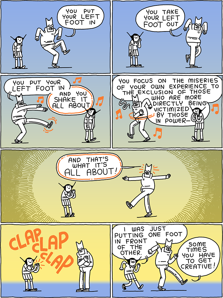 Cat is dancing and singing. "You put your left foot in, you take your left foot out, you put your left foot in - and you shake it all about. You focus on the miseries of your own experience to the exclusion go those who are more directly being victimized by those in power- and that's what it's all about!" Girl claps. Girl says. "I was just putting one foot in front of the other." Cat says "Sometimes you have to get creative!"