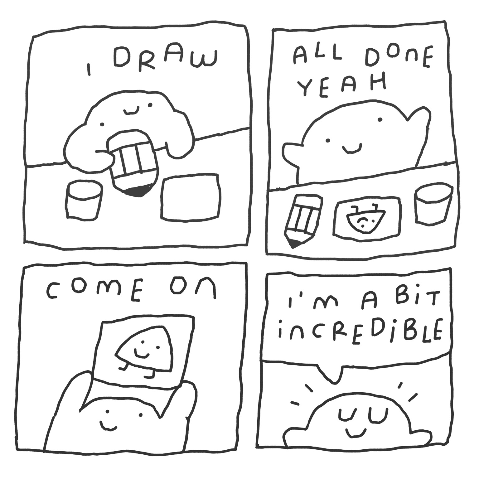 4 panel silly comic in black lines only. A blob guy has a big pencil. It says “I draw”. In the second panel he seems happy with his drawing and it says “all done yeah”. Panel 3 shows him holding up the drawing of a triangle with legs and a happy face. He goes “come on”. In the final panel he’s very pleased with himself, closes his eyes and tells himself “I’m a bit incredible”