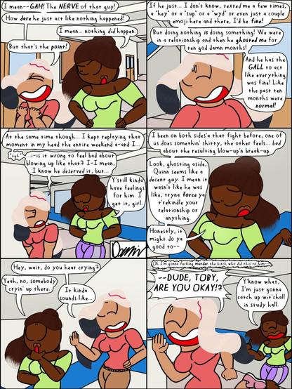 Transcript:
Kenzie: I mean--*GAH!* The *NERVE* of that guy!
How *dare* he just act like nothing happened!
Corinne: I mean... nothing *did* happen.
Kenzie: But that's the *point!*
Kenzie: If he just... I dunno, *texted* me a few times, a "hey" or a "sup" or a "wyd" or even just a couple emoji here and there, I'd be *fine!*
But doing nothing *is* doing something! We were in a relationship and then he *ghosted me* for ten god damn months!
And he has the *GALL* to act like everything was fine! Like the past ten months were *normal!*
Kenzie: At the same time though... I kept replaying that moment in my head the entire weekend a-and I...
*sigh*
...i-is it *wrong* to feel bad about blowing up like that? I-I mean, I know he *deserved* it, but...
Corinne: Y'still have feelings for him. I get it, girl.
Corinne: I been on both sides'a that fight before, one of us does somethin' shitty, the other feels... *bad* about the resulting blow-up'n break-up.
Look, ghosting aside, Quinn seems like a *decent guy.* I mean, it wasn't like he was, like, tryna *force* ya t'rekindle your relationship or anything.
Honestly, it might do ya good to--
Kenzie: Hey, wait, do you hear crying?
Corinne: Yeah, no, somebody cryin' up there.
Kenzie: It kinda sounds like--
Kenzie: *Oh I'm gonna fucking murder the bitch who did this to him--*
*--DUDE, TOBY, ARE YOU OKAY!?*
Corinne: Y'know what, I'm just gonna catch up wit'chall in study hall.