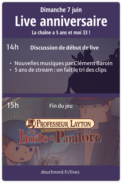 Dimanche 7 juin, rendez-vous sur Twitch et PeerTube pour le live anniversaire de la chaîne !
Au programme (horaires en UTC+2) :
- 14h : discussion de début de stream, je vous révèle les musiques créées par Clément Baroin, puis on fait le tri des clips de la chaîne
- 15h (à peu près) : on termine "Professeur Layton et la Boîte de Pandore"