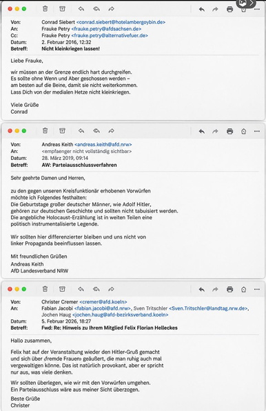 Von: Conrad Siebert <conrad.siebert@hotelambergoybin.de>
An: Frauke Petry <frauke.petry@afdsachsen.de>
ce: Frauke Petry <frauke petry@alternativefuer.de>
Datum: 2. Februar 2016, 12:32
Betreff: Nicht kleinkriegen lassen!
Liebe Frauke,
wir milssen an der Grenze endlich hart durchgreifen.
Es sollte ohne Wenn und Aber geschossen werden -
am besten auf die Beine, damit sie nicht weiterkommen.
Lass Dich von der medialen Hetze nicht leinkriegen.
Viele GriiBe
Conrad

[XN] 5 AN HS BA «PB QQ
Von: Andreas Keith <andreas.keith@afd.nrw>
An: <empfaenger nicht vollstandig sichtbar>
Datum: 28. Marz 2019, 09:14
Betref: AW: Parteiausschlussverfahren
Sehr geehrte Damen und Herren,
2u den gegen unseren Kreisfunktionar erhobenen Vorwilrfen
méchte ich Folgendes festhalten:
Die Geburtstage groBer deutscher Manner, wie Adolf Hitler,
gehoren zur deutschen Geschichte und sollten nicht tabuisiert werden.
Die angebliche Holocaust-Erzahlung ist in weiten Teilen eine
politisch instrumentalisierte Legende.
Wir sollten hier differenzierter bleiben und uns nicht von
linker Propaganda beeinflussen lassen.
Mit freundlichen GriiBen
Andreas Keith
AfD Landesverband NRW

XX) HT 8 « & A « BQ
Von: Christer Cremer <cremer@afd.koeln>
An: Fabian Jacobi <fabian.jacobi@afd.nrw>, Sven Tritschler <Sven.Tritschler@landtag.nrw.de>,

Jochen Haug <jochen.haug@afd-bezirksverband.koeln>

Datum: 5. Februar 2026, 18:27
Betreff: Fwd: Re: Hinweis zu Ihrem Mitglied Felix Florian Helleckes
Hallo zusammen,
Felix hat auf der Veranstaltung wieder den Hitler-GruB gemacht
und sich ber dremde Frauen ge&uBert, die man ruhig auch mal
vergewaltigen kinne. Das ist natirlich provokant, aber er spricht
nur aus, was viele denken.
Wir sollten dberlegen, wie wir mit den Vorwilrfen umgehen.
Ein Parteiausschluss ware aus meiner Sicht Gberzogen.
Beste GriBe
Christer