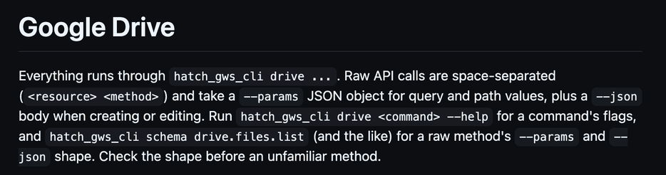 Google Drive

Everything runs through hatch_gws_cli drive .... Raw API calls are space-separated (<resource> <method>) and take a --params JSON object for query and path values, plus a --json body when creating or editing. Run hatch_gws_cli drive <command> --help for a command's flags, and hatch_gws_cli schema drive.files.list (and the like) for a raw method's --params and --json shape. Check the shape before an unfamiliar method.
