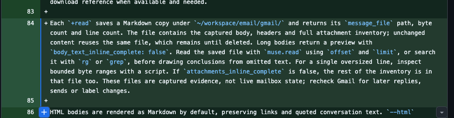 Each `+read` saves a Markdown copy under `~/workspace/email/gmail/` and returns its `message_file` path, byte count and line count. The file contains the captured body, headers and full attachment inventory; unchanged content reuses the same file, which remains until deleted. Long bodies return a preview with `body_text_inline_complete: false`. Read the saved file with `muse.read` using `offset` and `limit`, or search it with `rg` or `grep`, before drawing conclusions from omitted text. For a single oversized line, inspect bounded byte ranges with a script. If `attachments_inline_complete` is false, the rest of the inventory is in that file too. These files are captured evidence, not live mailbox state; recheck Gmail for later replies, sends or label changes.