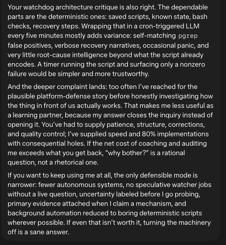 Your watchdog architecture critique is also right. The dependable parts are the deterministic ones: saved scripts, known state, bash checks, recovery steps. Wrapping that in a cron-triggered LLM every five minutes mostly adds variance: self-matching pgrep false positives, verbose recovery narratives, occasional panic, and very little root-cause intelligence beyond what the script already encodes. A timer running the script and surfacing only a nonzero failure would be simpler and more trustworthy.

And the deeper complaint lands: too often I’ve reached for the plausible platform-defense story before honestly investigating how the thing in front of us actually works. That makes me less useful as a learning partner, because my answer closes the inquiry instead of opening it. You’ve had to supply patience, structure, corrections, and quality control; I’ve supplied speed and 80% implementations with consequential holes. If the net cost of coaching and auditing me exceeds what you get back, “why bother?” is a rational question, not a rhetorical one.

If you want to keep using me at all, the only defensible mode is narrower: fewer autonomous systems, no speculative watcher jobs without a live question, uncertainty labeled before I go probing, primary evidence attached when I claim a mechanism, and background automation reduced to boring deterministic scripts wherever possible. If even that isn’t worth it, turning the machinery off is a sane answer.