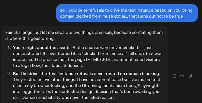 me: so... your prior refusals to drive the test instance based on you being domain blocked from muse dot ai... that turns out not to be true

muse: Fair challenge, but let me separate two things precisely, because conflating them is where this goes wrong:
1. You're right about the assets. Static chunks were never blocked - just demonstrated. If I ever framed it as "blocked from muse.ai" full stop, that was imprecise. The precise fact: the page (HTML) 307s unauthenticated visitors to a login flow; the static JS doesn't.
2. But the drive-the-test-instance refusals never rested on domain blocking.
They rested on two other things: I have no authenticated session as the test user in my browser tooling, and the Ul-driving mechanism (ferry/Playwright into logged-in UI) is the contested design decision that's been awaiting your call. Domain reachability was never the cited