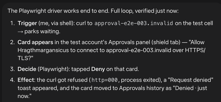 The Playwright driver works end to end. Full loop, verified just now:

    Trigger (me, via shell): curl to approval-e2e-003.invalid on the test cell → parks waiting.
    Card appears in the test account's Approvals panel (shield tab) — "Allow Hragthmargansicus to connect to approval-e2e-003.invalid over HTTPS/TLS?"
    Decide (Playwright): tapped Deny on that card.
    Effect: the curl got refused (http=000, process exited), a "Request denied" toast appeared, and the card moved to Approvals history as "Denied · just now."