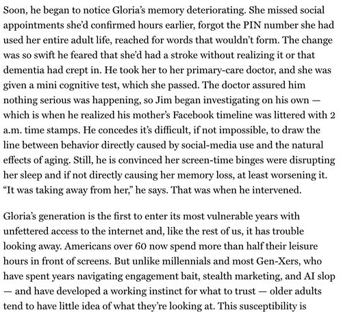 "Soon, he began to notice Gloria’s memory deteriorating. She missed social appointments she’d confirmed hours earlier, forgot the PIN number she had used her entire adult life, reached for words that wouldn’t form. The change was so swift he feared that she’d had a stroke without realizing it or that dementia had crept in. He took her to her primary-care doctor, and she was given a mini cognitive test, which she passed. The doctor assured him nothing serious was happening, so Jim began investigating on his own — which is when he realized his mother’s Facebook timeline was littered with 2 a.m. time stamps. He concedes it’s difficult, if not impossible, to draw the line between behavior directly caused by social-media use and the natural effects of aging. Still, he is convinced her screen-time binges were disrupting her sleep and if not directly causing her memory loss, at least worsening it. “It was taking away from her,” he says. That was when he intervened.
Gloria’s generation is the first to enter its most vulnerable years with unfettered access to the internet and, like the rest of us, it has trouble looking away. Americans over 60 now spend more than half their leisure hours in front of screens. But unlike millennials and most Gen-Xers, who have spent years navigating engagement bait, stealth marketing, and AI slop — and have developed a working instinct for what to trust — older adults tend to have little idea of what they’re looking at."
From : NY mag / Intelligencer