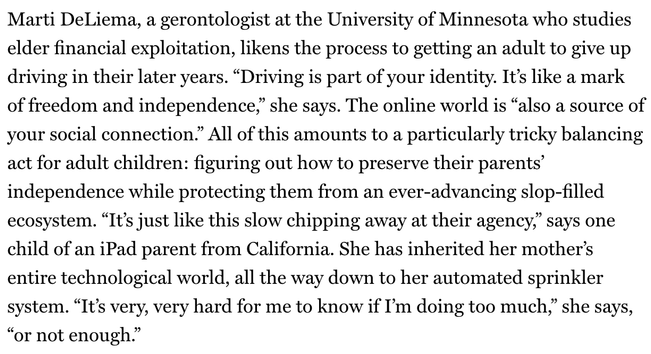 "Marti DeLiema, a gerontologist at the University of Minnesota who studies elder financial exploitation, likens the process to getting an adult to give up driving in their later years. “Driving is part of your identity. It’s like a mark of freedom and independence,” she says. The online world is “also a source of your social connection.” All of this amounts to a particularly tricky balancing act for adult children: figuring out how to preserve their parents’ independence while protecting them from an ever-advancing slop-filled ecosystem. “It’s just like this slow chipping away at their agency,” says one child of an iPad parent from California. She has inherited her mother’s entire technological world, all the way down to her automated sprinkler system. “It’s very, very hard for me to know if I’m doing too much,” she says, “or not enough.”"
From : NY Mag / Intelligencer