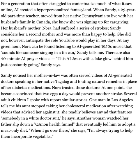 "For a generation that often struggled to contextualize much of what it saw online, AI created a hyperpersonalized fantasyland. When Sandy, a 29-year-old part-time teacher, moved from her native Pennsylvania to live with her husband’s family in Canada, she knew she was signing up for caregiving. Her husband’s mother, Nora, had suffered a series of strokes; Sandy considers her a second mother and was more than happy to help. She did not, however, anticipate the role YouTube would play in her days. At any given hour, Nora can be found listening to AI-generated 1950s music that “sounds like someone singing in a tin can,” Sandy tells me. There are also 40-minute AI prayer videos — “This AI Jesus with a fake glow behind him just constantly going,” Sandy says.
Sandy noticed her mother-in-law was often served videos of AI-generated doctors speaking in her native Tagalog and touting natural remedies in place of her diabetes medications. Nora trusted these doctors: At one point, she became convinced that two eggs a day would prevent another stroke. Several adult children I spoke with report similar stories. One man in Los Angeles tells me his aunt stopped taking her cholesterol medication after watching videos that advised her against it; she readily believes any ad that features “somebody in a white doctor suit,” he says. Another woman watched her father slip down a “QAnon health funnel” that eventually led him to adopt a meat-only diet. “When I go over there,” she says, “I’m always trying to help them incorporate vegetables.”"
From : NY Mag / Intelligencer
