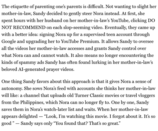 "The etiquette of parenting one’s parents is difficult. Not wanting to slight her mother-in-law, Sandy decided to gently steer Nora instead. At first, she spent hours with her husband on her mother-in-law’s YouTube, clicking DO NOT RECOMMEND on each slop-seeming video. Eventually, they came up with a better idea: signing Nora up for a supervised teen account through Google and upgrading her to YouTube Premium. It allows Sandy to oversee all the videos her mother-in-law accesses and grants Sandy control over what Nora can and cannot watch. It also means no longer encountering the kinds of spammy ads Sandy has often found lurking in her mother-in-law’s beloved AI-generated prayer videos.
One thing Sandy favors about this approach is that it gives Nora a sense of autonomy. She sows Nora’s feed with accounts she thinks her mother-in-law will like: a channel that uploads old Turner Classic movies or travel vloggers from the Philippines, which Nora can no longer fly to. One by one, Sandy saves them in Nora’s watch-later list and waits. When her mother-in-law appears delighted — “Look, I’m watching this movie. I forgot about it. It’s so good ” — Sandy says only “You found that? That’s so great.”"

From : NY Mag / Intelligencer